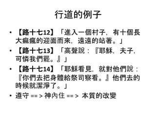 行道的例子
• 【路十七12】「進入一個村子，有十個長
大痲瘋的迎面而來，遠遠的站著。」
• 【路十七13】「高聲說：『耶穌，夫子，
可憐我們罷。』」
• 【路十七14】「耶穌看見，就對他們說：
『你們去把身體給祭司察看。』他們去的
時候就潔淨了。」
• 遵守 == > 神內住 == > 本質的改變
 