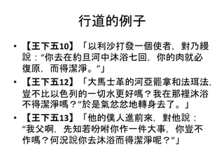 行道的例子
• 【王下五10】「以利沙打發一個使者，對乃縵
說：“你去在約旦河中沐浴七回，你的肉就必
復原，而得潔淨。”」
• 【王下五12】「大馬士革的河亞罷拿和法珥法，
豈不比以色列的一切水更好嗎？我在那裡沐浴
不得潔淨嗎？”於是氣忿忿地轉身去了。」
• 【王下五13】「他的僕人進前來，對他說：
“我父啊，先知若吩咐你作一件大事，你豈不
作嗎？何況說你去沐浴而得潔淨呢？”」
 