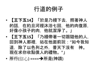 行道的例子
• 【王下五14】「於是乃縵下去，照著神人
的話，在約旦河裡沐浴七回，他的肉復原，
好像小孩子的肉，他就潔淨了。」
• 【王下五15】「乃縵帶著一切跟隨他的人，
回到神人那裡，站在他面前說：“如今我知
道，除了以色列之外，普天下沒有 神。
現在求你收點僕人的禮物。”」
• 所行(信心) ====所是(神蹟)
 