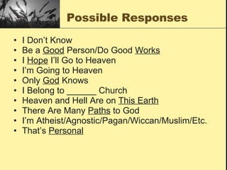 Possible Responses I Don’t Know Be a  Good  Person/Do Good  Works I  Hope  I’ll Go to Heaven  I’m Going to Heaven Only  God  Knows I Belong to ______ Church Heaven and Hell Are on  This Earth There Are Many  Paths  to God I’m Atheist/Agnostic/Pagan/Wiccan/Muslim/Etc. That’s  Personal 