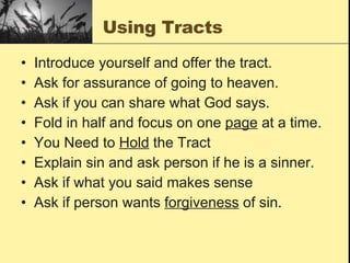 Using Tracts Introduce yourself and offer the tract. Ask for assurance of going to heaven. Ask if you can share what God says.  Fold in half and focus on one  page  at a time. You Need to  Hold  the Tract Explain sin and ask person if he is a sinner. Ask if what you said makes sense  Ask if person wants  forgiveness  of sin. 