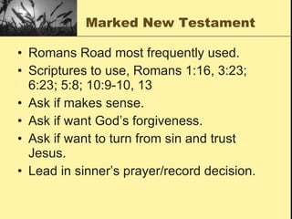 Marked New Testament Romans Road most frequently used.  Scriptures to use, Romans 1:16, 3:23; 6:23; 5:8; 10:9-10, 13 Ask if makes sense. Ask if want God’s forgiveness. Ask if want to turn from sin and trust Jesus. Lead in sinner’s prayer/record decision. 
