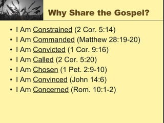 Why Share the Gospel? I Am  Constrained  (2 Cor. 5:14) I Am  Commanded  (Matthew 28:19-20) I Am  Convicted  (1 Cor. 9:16) I Am  Called  (2 Cor. 5:20) I Am  Chosen  (1 Pet. 2:9-10) I Am  Convinced  (John 14:6) I Am  Concerned  (Rom. 10:1-2) 