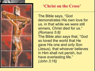 The Bible says, “God demonstrates His own love for us, in that while we were still sinners, Christ died for us.” (Romans 5:8) The Bible also says that, “God so loved the world that He gave His one and only Son (Jesus), that whoever believes in Him shall not perish, but have everlasting life.” (John 3:16) ‘ Christ on the Cross’ 