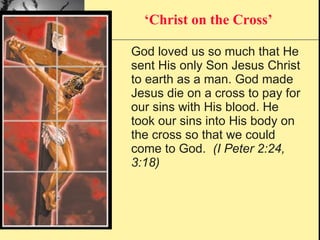 God loved us so much that He sent His only Son Jesus Christ to earth as a man. God made Jesus die on a cross to pay for our sins with His blood. He took our sins into His body on the cross so that we could come to God.  (I Peter 2:24, 3:18) ‘ Christ on the Cross’ 