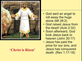 ‘ Christ is Risen’ God sent an angel to roll away the huge stone (Mt 28:2) God raised Jesus from the dead! (Acts 2:32) Soon afterward, God took Jesus back to heaven (John 20:17) Jesus has paid the price for our sins, and Jesus has conquered death. (Rev 1:17-18) 