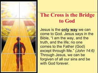 The Cross is the Bridge to God   Jesus is the  only   way  we can come to God. Jesus says in the Bible, “I am the way, and the truth, and the life; no one comes to the Father (God) except through Me.”  (John 14:6) Through Jesus, we can be forgiven of all our sins and be with God forever.  