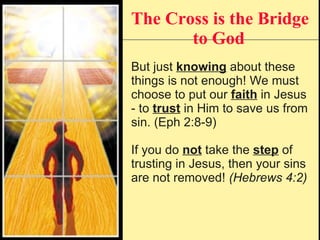 The Cross is the Bridge to God   But just  knowing  about these things is not enough! We must choose to put our  faith  in Jesus - to  trust  in Him to save us from sin. (Eph 2:8-9) If you do  not  take the  step  of trusting in Jesus, then your sins are not removed!  (Hebrews 4:2) 