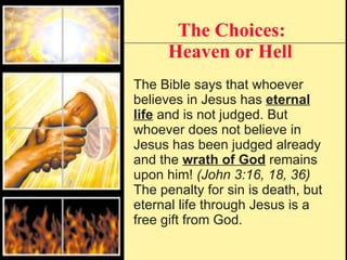 The Choices: Heaven or Hell   The Bible says that whoever believes in Jesus has  eternal life  and is not judged. But whoever does not believe in Jesus has been judged already and the  wrath of God  remains upon him!  (John 3:16, 18, 36) The penalty for sin is death, but eternal life through Jesus is a free gift from God. 
