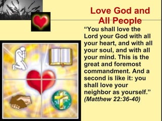 Love God and All People “ You shall love the Lord your God with all your heart, and with all your soul, and with all your mind. This is the great and foremost commandment. And a second is like it: you shall love your neighbor as yourself.”  (Matthew 22:36-40) 