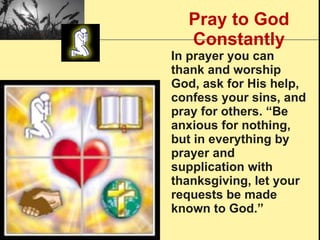 Pray to God Constantly In prayer you can thank and worship God, ask for His help, confess your sins, and pray for others. “Be anxious for nothing, but in everything by prayer and supplication with thanksgiving, let your requests be made known to God.” 