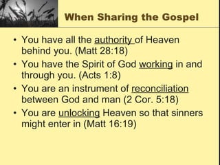 When Sharing the Gospel You have all the  authority  of Heaven behind you. (Matt 28:18) You have the Spirit of God  working  in and through you. (Acts 1:8) You are an instrument of  reconciliation  between God and man (2 Cor. 5:18) You are  unlocking  Heaven so that sinners might enter in (Matt 16:19) 