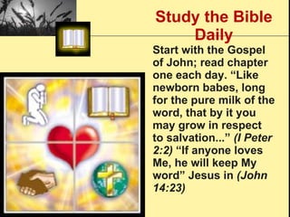 Study the Bible Daily Start with the Gospel of John; read chapter one each day. “Like newborn babes, long for the pure milk of the word, that by it you may grow in respect to salvation...”  (I Peter 2:2)  “If anyone loves Me, he will keep My word” Jesus in  (John 14:23) 