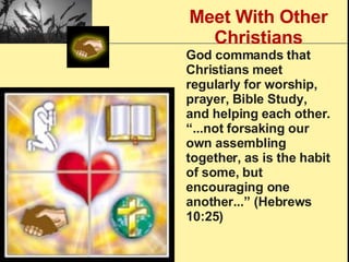 Meet With Other Christians God commands that Christians meet regularly for worship, prayer, Bible Study, and helping each other. “...not forsaking our own assembling together, as is the habit of some, but encouraging one another...” (Hebrews 10:25) 