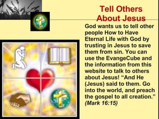 Tell Others About Jesus God wants us to tell other people How to Have Eternal Life with God by trusting in Jesus to save them from sin. You can use the EvangeCube and the information from this website to talk to others about Jesus! “And He (Jesus) said to them. Go into the world, and preach the gospel to all creation.”  (Mark 16:15)   