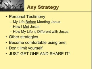 Any Strategy Personal Testimony My Life  Before  Meeting Jesus How I  Met  Jesus How My Life is  Different  with Jesus Other strategies. Become comfortable using one. Don’t limit yourself. JUST GET ONE AND SHARE IT!  