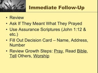 Immediate Follow-Up Review Ask If They Meant What They Prayed Use Assurance Scriptures (John 1:12 & etc.) Fill Out Decision Card – Name, Address, Number Review Growth Steps:  Pray , Read  Bible ,  Tell  Others,  Worship 