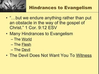 Hindrances to Evangelism “…but we endure anything rather than put an obstacle in the way of the gospel of Christ.” 1 Cor. 9:12 ESV Many Hindrances to Evangelism The  World The  Flesh The  Devil The Devil Does Not Want You To  Witness 