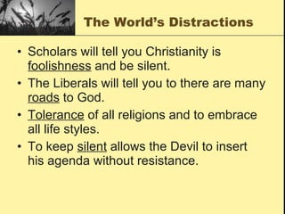 The World’s Distractions Scholars will tell you Christianity is  foolishness  and be silent.  The Liberals will tell you to there are many  roads  to God.  Tolerance  of all religions and to embrace all life styles. To keep  silent  allows the Devil to insert his agenda without resistance.  