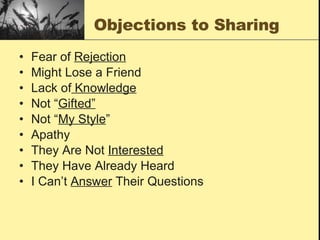 Objections to Sharing Fear of  Rejection Might Lose a Friend Lack of  Knowledge Not “ Gifted” Not “ My Style ” Apathy They Are Not  Interested They Have Already Heard I Can’t  Answer  Their Questions 