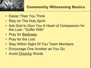 Community Witnessing Basics Easier Than You Think Rely on The Holy Spirit Ask God to Give You A Heart of Compassion for the Lost– “Suffer With” Pray for  Boldness Pray for the Lost Stay Within Sight Of You Team Members Encourage One Another as You Go Avoid  Churchy  Words 