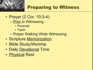 Preparing to Witness Prayer (2 Cor. 10:3-4) Prior  to Witnessing Personal Team Prayer Walking While Witnessing Scripture  Memorization Bible Study/Worship Daily  Devotional  Time Physical  Rest 