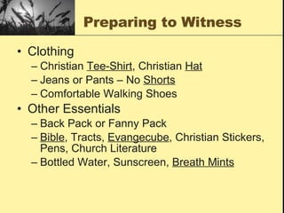 Preparing to Witness Clothing Christian  Tee-Shirt , Christian  Hat Jeans or Pants – No  Shorts Comfortable Walking Shoes Other Essentials Back Pack or Fanny Pack Bible , Tracts,  Evangecube , Christian Stickers, Pens, Church Literature Bottled Water, Sunscreen,  Breath Mints 