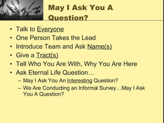 May I Ask You A Question? Talk to  Everyone One Person Takes the Lead Introduce Team and Ask  Name(s) Give a  Tract(s) Tell Who You Are With, Why You Are Here Ask Eternal Life Question… May I Ask You An  Interesting  Question? We Are Conducting an Informal Survey…May I Ask You A Question? 
