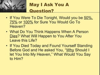 May I Ask You A Question? If You Were To Die Tonight, Would you be  50%, 75%  or  100%  for Sure You Would Go To Heaven? What Do You Think Happens When A Person  Dies ? What Will Happen to You After You Leave this Life? If You Died Today and Found Yourself Standing Before God and He asked You, “ Why  Should I let You Into My Heaven,” What Would You Say to Him? 