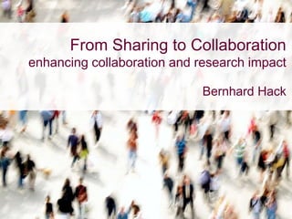 From Sharing to Collaboration
enhancing collaboration and research impact
Bernhard Hack
 