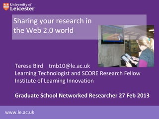 Sharing your research in
   the Web 2.0 world



    Terese Bird tmb10@le.ac.uk
    Learning Technologist and SCORE Research Fellow
    Institute of Learning Innovation

    Graduate School Networked Researcher 27 Feb 2013

www.le.ac.uk
 