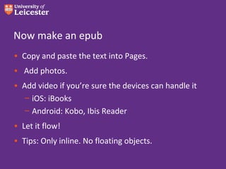 Now make an epub
• Copy and paste the text into Pages.
• Add photos.
• Add video if you’re sure the devices can handle it
   – iOS: iBooks
   – Android: Kobo, Ibis Reader
• Let it flow!
• Tips: Only inline. No floating objects.
 