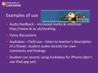 Examples of use
• Audio feedback – increased marks & retention
  http://www.le.ac.uk/duckling
• Voice discussions
• Audioboo – Field use – listen to teacher’s description
  of a flower, student audio-records her own
  comments and findings
• Student can record, using Audioboo for iPhone (don’t
  use iPad app yet)
 
