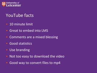 YouTube facts
• 10 minute limit
• Great to embed into LMS
• Comments are a mixed blessing
• Good statistics
• Use branding
• Not too easy to download the video
• Good way to convert files to mp4
 