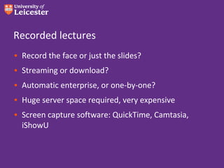 Recorded lectures
• Record the face or just the slides?
• Streaming or download?
• Automatic enterprise, or one-by-one?
• Huge server space required, very expensive
• Screen capture software: QuickTime, Camtasia,
  iShowU
 