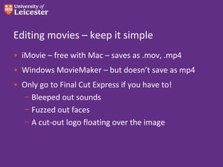 Editing movies – keep it simple
• iMovie – free with Mac – saves as .mov, .mp4
• Windows MovieMaker – but doesn’t save as mp4
• Only go to Final Cut Express if you have to!
  – Bleeped out sounds
  – Fuzzed out faces
  – A cut-out logo floating over the image
 