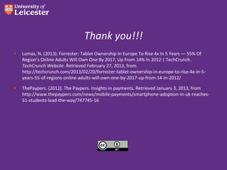 Thank you!!!
•   Lomas, N. (2013). Forrester: Tablet Ownership In Europe To Rise 4x In 5 Years — 55% Of
    Region’s Online Adults Will Own One By 2017, Up From 14% In 2012 | TechCrunch.
    TechCrunch Website. Retrieved February 27, 2013, from
    http://techcrunch.com/2013/02/20/forrester-tablet-ownership-in-europe-to-rise-4x-in-5-
    years-55-of-regions-online-adults-will-own-one-by-2017-up-from-14-in-2012/

•   ThePaypers. (2012). The Paypers. Insights in payments. Retrieved January 3, 2013, from
    http://www.thepaypers.com/news/mobile-payments/smartphone-adoption-in-uk-reaches-
    51-students-lead-the-way/747745-16
 