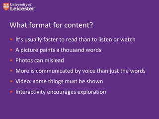 What format for content?
• It’s usually faster to read than to listen or watch
• A picture paints a thousand words
• Photos can mislead
• More is communicated by voice than just the words
• Video: some things must be shown
• Interactivity encourages exploration
 