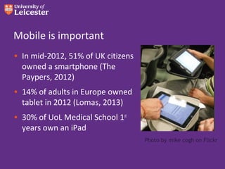 Mobile is important
• In mid-2012, 51% of UK citizens
  owned a smartphone (The
  Paypers, 2012)
• 14% of adults in Europe owned
  tablet in 2012 (Lomas, 2013)
• 30% of UoL Medical School 1st
  years own an iPad
                                    Photo by mike cogh on Flickr
 
