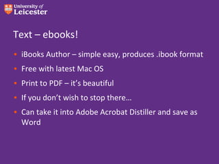 Text – ebooks!
• iBooks Author – simple easy, produces .ibook format
• Free with latest Mac OS
• Print to PDF – it’s beautiful
• If you don’t wish to stop there…
• Can take it into Adobe Acrobat Distiller and save as
  Word
 