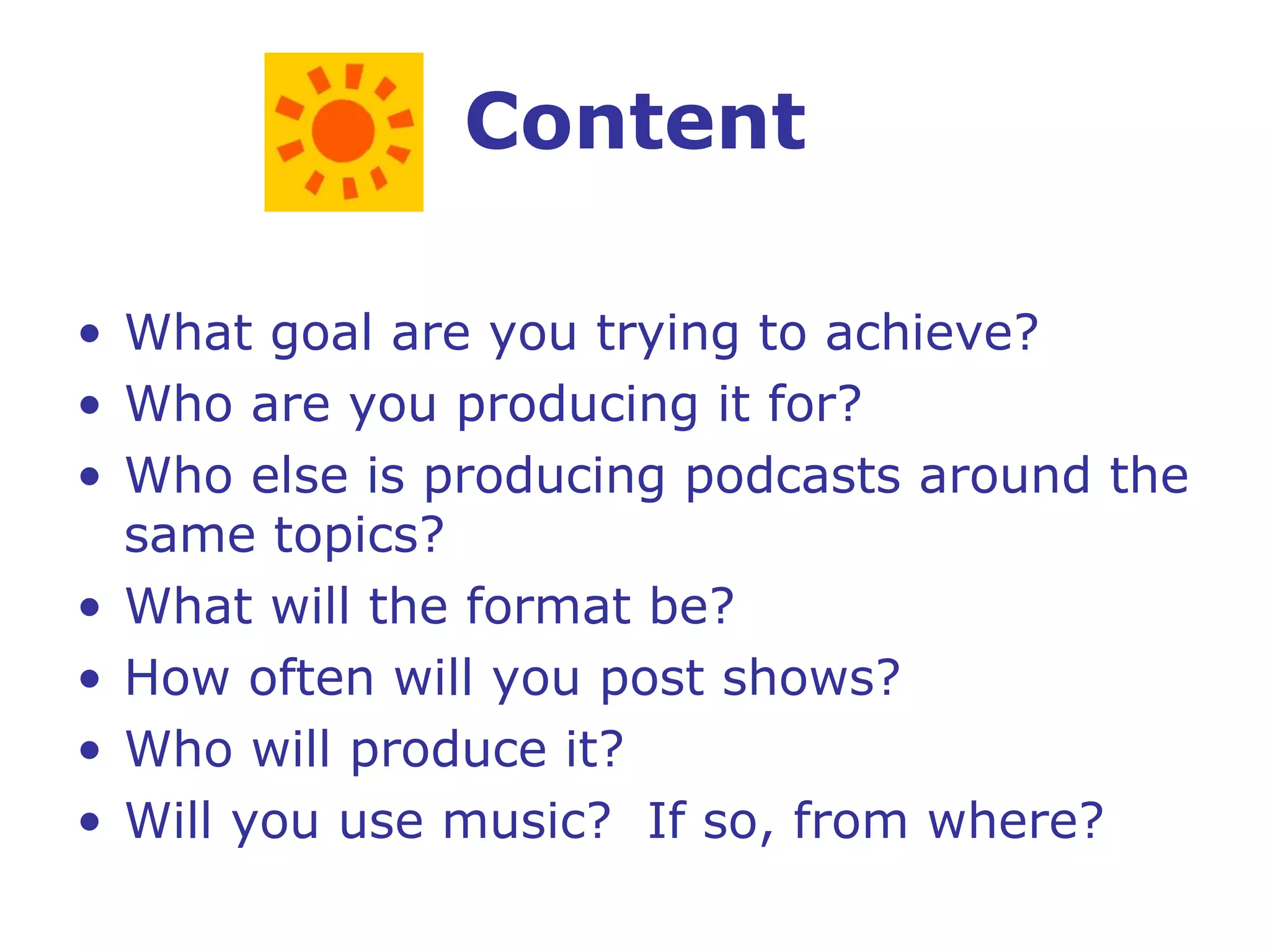 Content What goal are you trying to achieve? Who are you producing it for? Who else is producing podcasts around the same topics? What will the format be? How often will you post shows? Who will produce it? Will you use music?  If so, from where? 