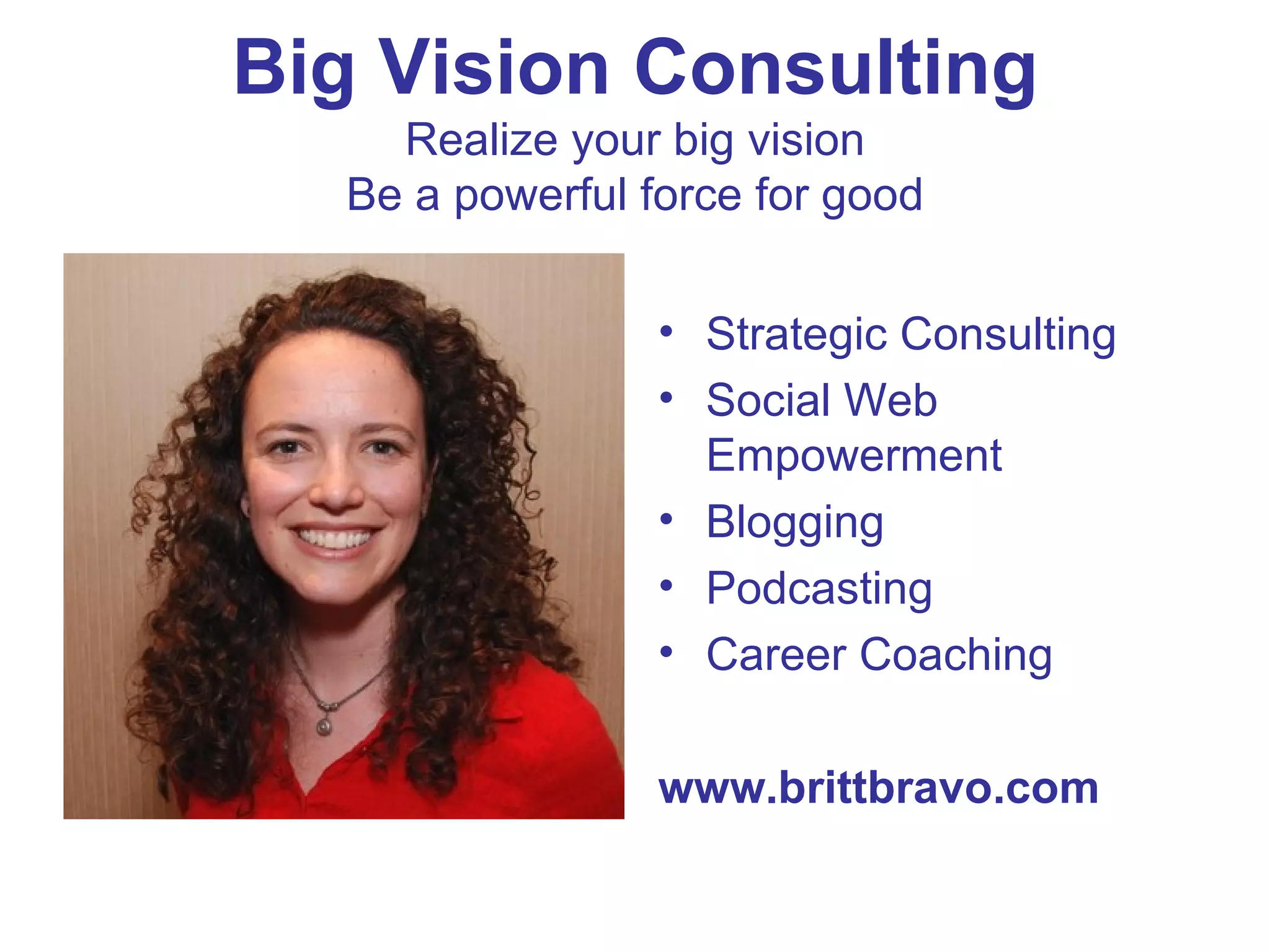 Big Vision Consulting Realize your big vision Be a powerful force for good Strategic Consulting Social Web Empowerment Blogging Podcasting Career Coaching www.brittbravo.com 