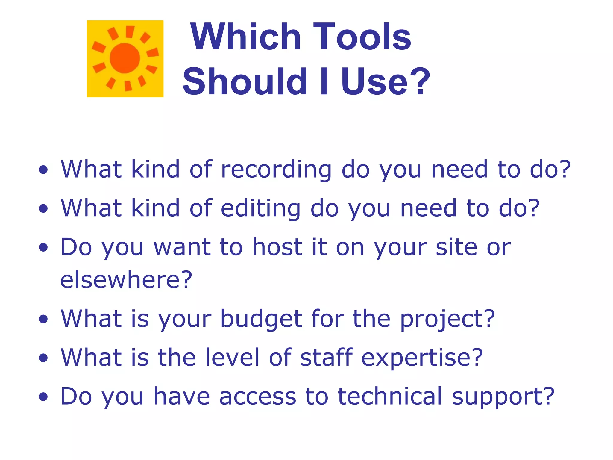 Which Tools  Should I Use? What kind of recording do you need to do? What kind of editing do you need to do? Do you want to host it on your site or elsewhere? What is your budget for the project? What is the level of staff expertise? Do you have access to technical support? 