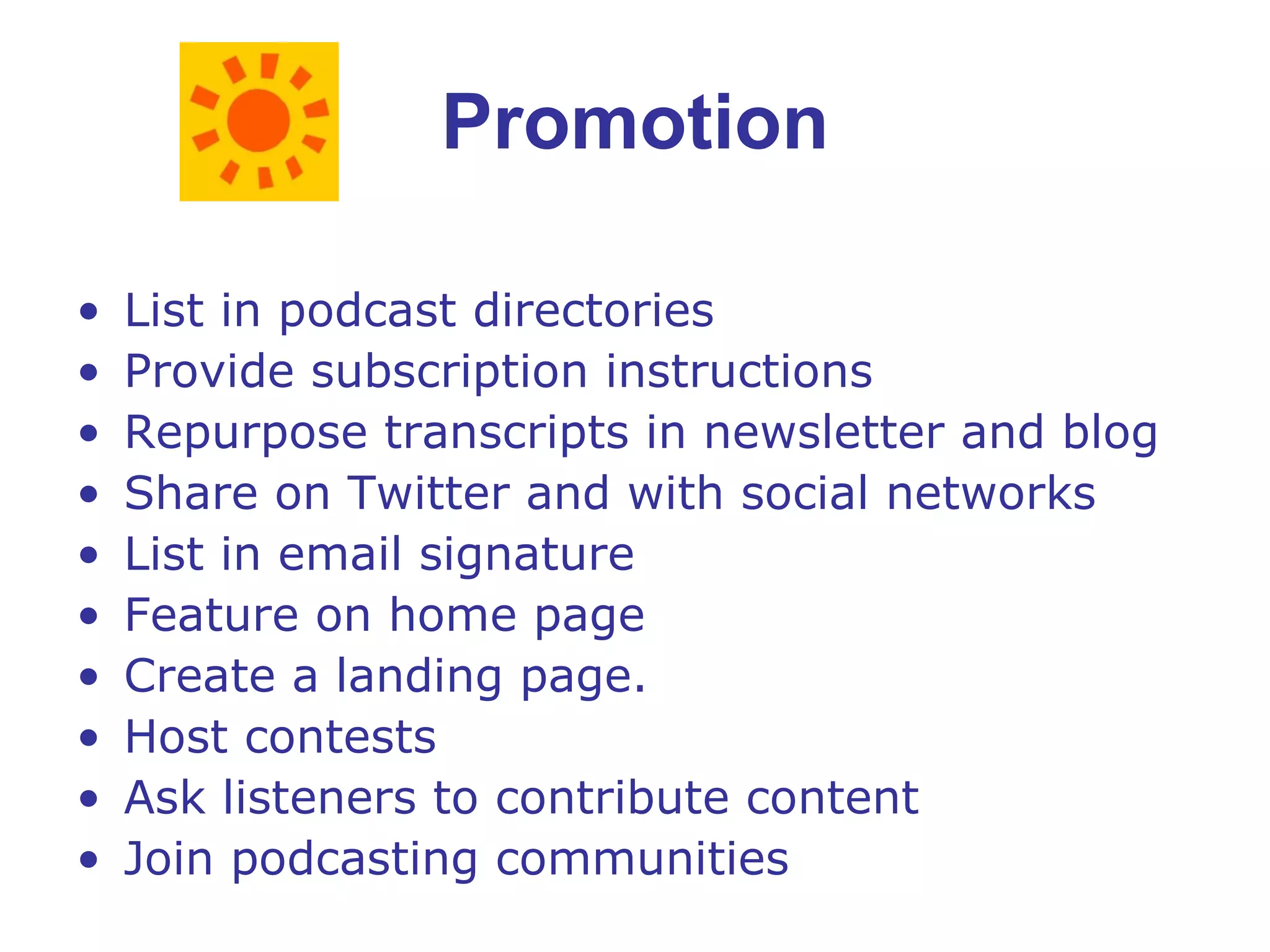 Promotion List in podcast directories Provide subscription instructions Repurpose transcripts in newsletter and blog Share on Twitter and with social networks List in email signature Feature on home page Create a landing page. Host contests Ask listeners to contribute content Join podcasting communities 