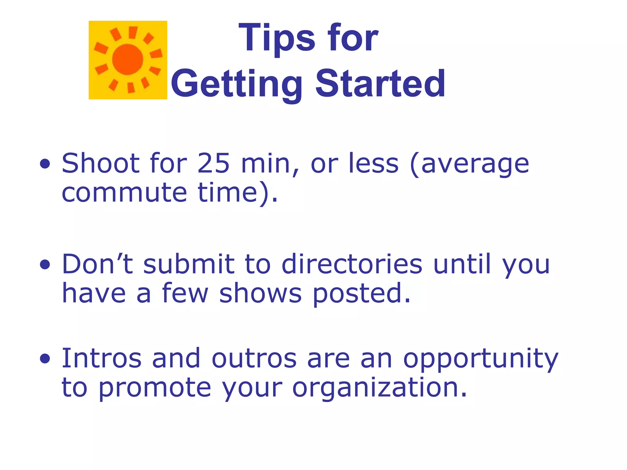 Tips for  Getting Started  Shoot for 25 min, or less (average commute time). Don’t submit to directories until you have a few shows posted. Intros and outros are an opportunity to promote your organization. 