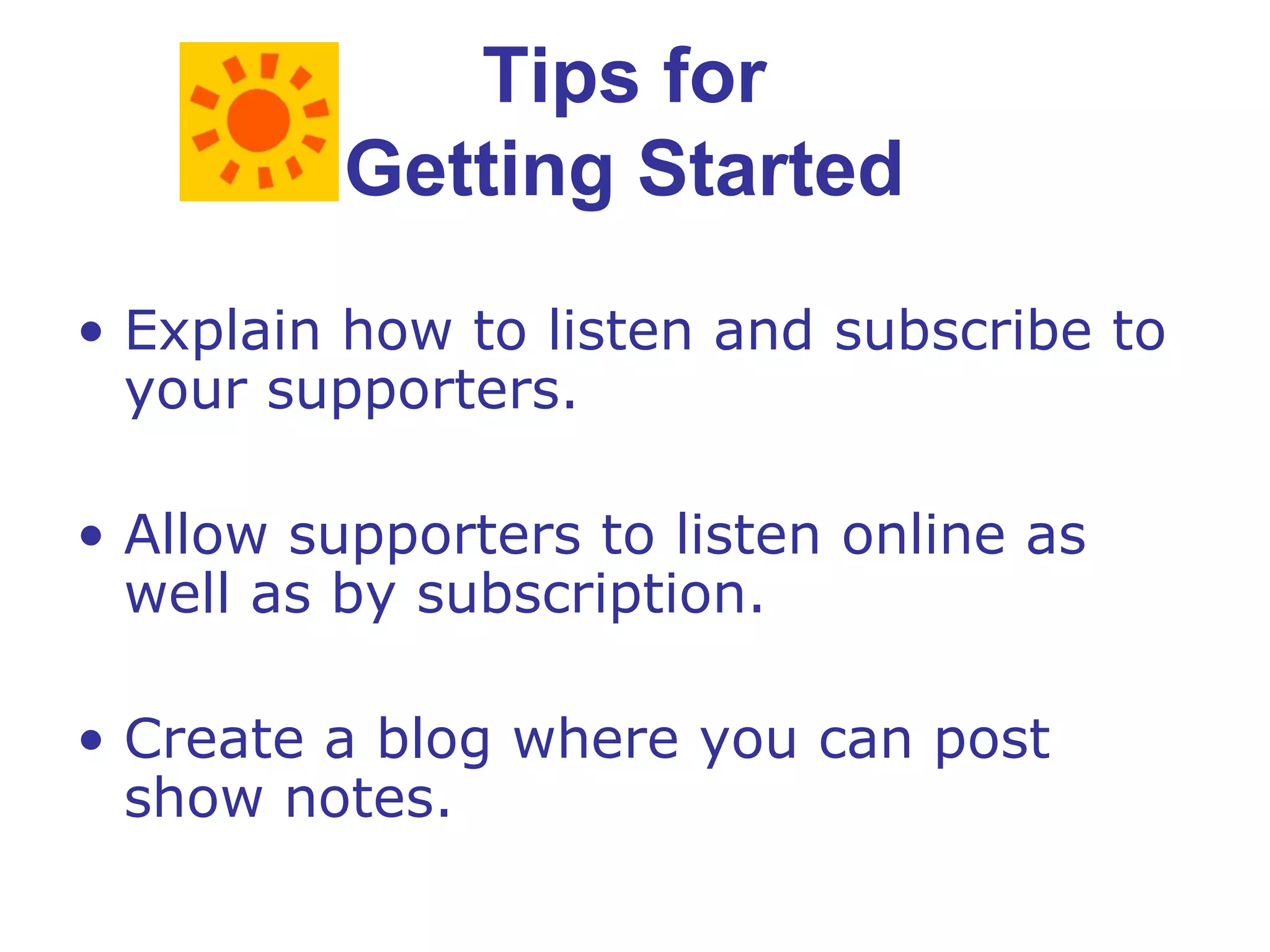 Tips for  Getting Started  Explain how to listen and subscribe to your supporters. Allow supporters to listen online as well as by subscription. Create a blog where you can post show notes. 