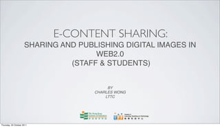 E-CONTENT SHARING:
                      SHARING AND PUBLISHING DIGITAL IMAGES IN
                                      WEB2.0
                                (STAFF & STUDENTS)


                                           BY
                                      CHARLES WONG
                                          LTTC




Thursday, 20 October 2011
 