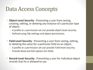 Data Access Concepts 
• Object-Level Security : Preventing a user from seeing, 
creating, editing, or deleting any instance of a particular type 
of object. 
• A profile or a permission set can provide object-level security. 
• Defined using Tab settings and object permissions. 
• Field-Level Security : Preventing a user from seeing, editing, 
or deleting the value for a particular field on an object. 
• A profile or a permission set can provide Field-level security. 
• Provide Read and Edit options for fields. 
• Record-Level Security : Preventing a user for individual object 
records that he is allowed to see. 
 