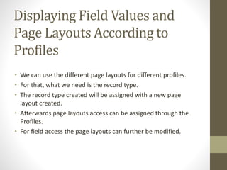 Displaying Field Values and 
Page Layouts According to 
Profiles 
• We can use the different page layouts for different profiles. 
• For that, what we need is the record type. 
• The record type created will be assigned with a new page 
layout created. 
• Afterwards page layouts access can be assigned through the 
Profiles. 
• For field access the page layouts can further be modified. 
 