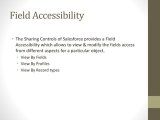 Field Accessibility 
• The Sharing Controls of Salesforce provides a Field 
Accessibility which allows to view & modify the fields access 
from different aspects for a particular object. 
• View By Fields 
• View By Profiles 
• View By Record types 
 